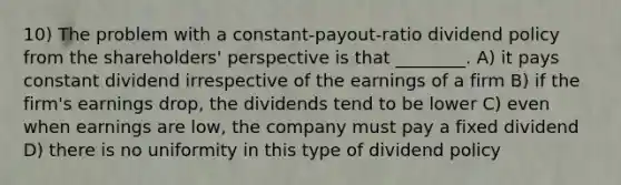 10) The problem with a constant-payout-ratio dividend policy from the shareholders' perspective is that ________. A) it pays constant dividend irrespective of the earnings of a firm B) if the firm's earnings drop, the dividends tend to be lower C) even when earnings are low, the company must pay a fixed dividend D) there is no uniformity in this type of dividend policy