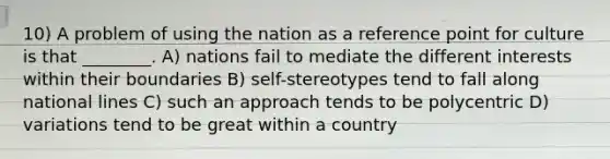 10) A problem of using the nation as a reference point for culture is that ________. A) nations fail to mediate the different interests within their boundaries B) self-stereotypes tend to fall along national lines C) such an approach tends to be polycentric D) variations tend to be great within a country