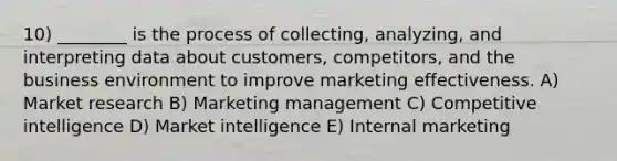 10) ________ is the process of collecting, analyzing, and interpreting data about customers, competitors, and the business environment to improve marketing effectiveness. A) Market research B) Marketing management C) Competitive intelligence D) Market intelligence E) Internal marketing