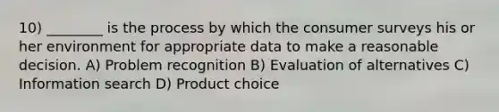 10) ________ is the process by which the consumer surveys his or her environment for appropriate data to make a reasonable decision. A) Problem recognition B) Evaluation of alternatives C) Information search D) Product choice