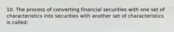 10. The process of converting financial securities with one set of characteristics into securities with another set of characteristics is called: