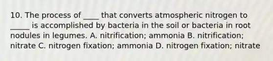 10. The process of ____ that converts atmospheric nitrogen to _____ is accomplished by bacteria in the soil or bacteria in root nodules in legumes. A. nitrification; ammonia B. nitrification; nitrate C. nitrogen fixation; ammonia D. nitrogen fixation; nitrate