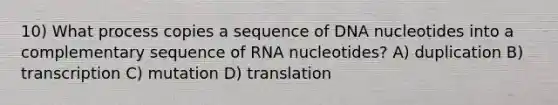 10) What process copies a sequence of DNA nucleotides into a complementary sequence of RNA nucleotides? A) duplication B) transcription C) mutation D) translation