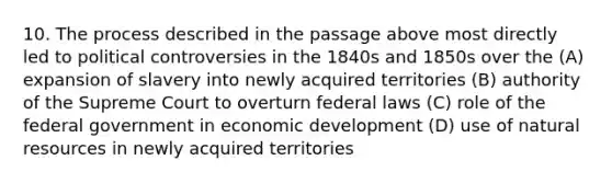 10. The process described in the passage above most directly led to political controversies in the 1840s and 1850s over the (A) expansion of slavery into newly acquired territories (B) authority of the Supreme Court to overturn federal laws (C) role of the federal government in <a href='https://www.questionai.com/knowledge/ktrMLAqnM0-economic-development' class='anchor-knowledge'>economic development</a> (D) use of <a href='https://www.questionai.com/knowledge/k6l1d2KrZr-natural-resources' class='anchor-knowledge'>natural resources</a> in newly acquired territories