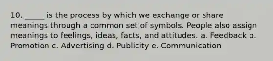 10. _____ is the process by which we exchange or share meanings through a common set of symbols. People also assign meanings to feelings, ideas, facts, and attitudes. a. Feedback b. Promotion c. Advertising d. Publicity e. Communication