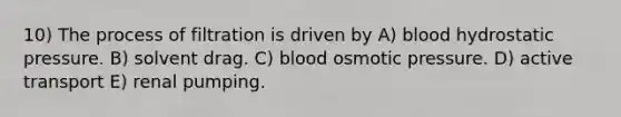 10) The process of filtration is driven by A) blood hydrostatic pressure. B) solvent drag. C) blood <a href='https://www.questionai.com/knowledge/kPIXmLrr23-osmotic-pressure' class='anchor-knowledge'>osmotic pressure</a>. D) <a href='https://www.questionai.com/knowledge/kMKMOq79JD-active-transport' class='anchor-knowledge'>active transport</a> E) renal pumping.