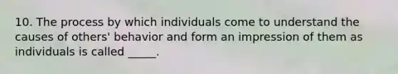 10. The process by which individuals come to understand the causes of others' behavior and form an impression of them as individuals is called _____.