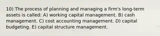 10) The process of planning and managing a firm's long-term assets is called: A) working capital management. B) cash management. C) cost accounting management. D) capital budgeting. E) capital structure management.