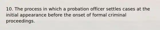 10. The process in which a probation officer settles cases at the initial appearance before the onset of formal criminal proceedings.