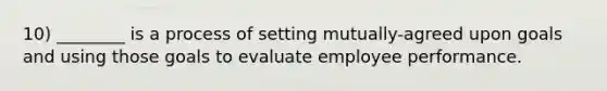 10) ________ is a process of setting mutually-agreed upon goals and using those goals to evaluate employee performance.