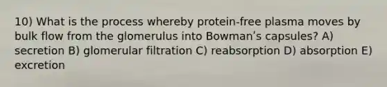 10) What is the process whereby protein-free plasma moves by bulk flow from the glomerulus into Bowmanʹs capsules? A) secretion B) glomerular filtration C) reabsorption D) absorption E) excretion