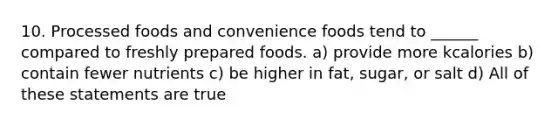 10. Processed foods and convenience foods tend to ______ compared to freshly prepared foods. a) provide more kcalories b) contain fewer nutrients c) be higher in fat, sugar, or salt d) All of these statements are true