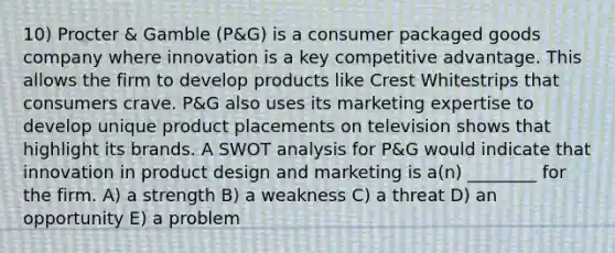 10) Procter & Gamble (P&G) is a consumer packaged goods company where innovation is a key competitive advantage. This allows the firm to develop products like Crest Whitestrips that consumers crave. P&G also uses its marketing expertise to develop unique product placements on television shows that highlight its brands. A SWOT analysis for P&G would indicate that innovation in product design and marketing is a(n) ________ for the firm. A) a strength B) a weakness C) a threat D) an opportunity E) a problem