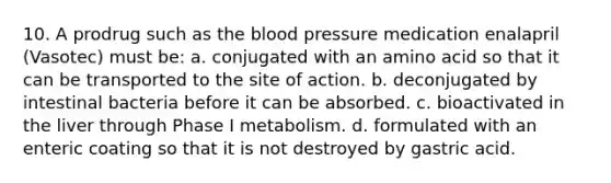 10. A prodrug such as the blood pressure medication enalapril (Vasotec) must be: a. conjugated with an amino acid so that it can be transported to the site of action. b. deconjugated by intestinal bacteria before it can be absorbed. c. bioactivated in the liver through Phase I metabolism. d. formulated with an enteric coating so that it is not destroyed by gastric acid.