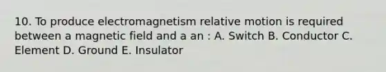 10. To produce electromagnetism relative motion is required between a magnetic field and a an : A. Switch B. Conductor C. Element D. Ground E. Insulator