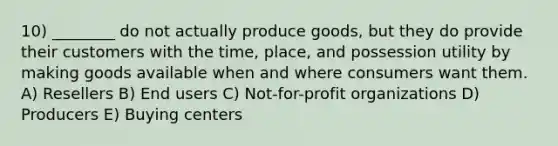 10) ________ do not actually produce goods, but they do provide their customers with the time, place, and possession utility by making goods available when and where consumers want them. A) Resellers B) End users C) Not-for-profit organizations D) Producers E) Buying centers