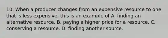 10. When a producer changes from an expensive resource to one that is less expensive, this is an example of A. finding an alternative resource. B. paying a higher price for a resource. C. conserving a resource. D. finding another source.