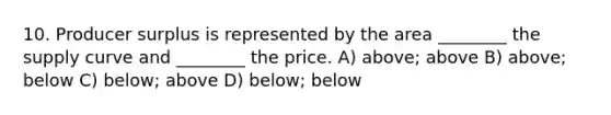 10. Producer surplus is represented by the area ________ the supply curve and ________ the price. A) above; above B) above; below C) below; above D) below; below