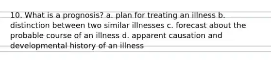 10. What is a prognosis? a. plan for treating an illness b. distinction between two similar illnesses c. forecast about the probable course of an illness d. apparent causation and developmental history of an illness