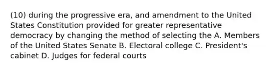 (10) during the progressive era, and amendment to the United States Constitution provided for greater representative democracy by changing the method of selecting the A. Members of the United States Senate B. Electoral college C. President's cabinet D. Judges for federal courts