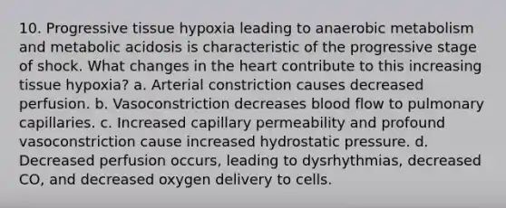 10. Progressive tissue hypoxia leading to anaerobic metabolism and metabolic acidosis is characteristic of the progressive stage of shock. What changes in the heart contribute to this increasing tissue hypoxia? a. Arterial constriction causes decreased perfusion. b. Vasoconstriction decreases blood flow to pulmonary capillaries. c. Increased capillary permeability and profound vasoconstriction cause increased hydrostatic pressure. d. Decreased perfusion occurs, leading to dysrhythmias, decreased CO, and decreased oxygen delivery to cells.