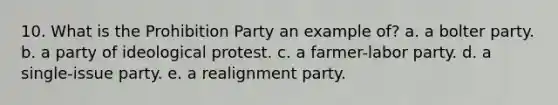 10. What is the Prohibition Party an example of? a. a bolter party. b. a party of ideological protest. c. a farmer-labor party. d. a single-issue party. e. a realignment party.