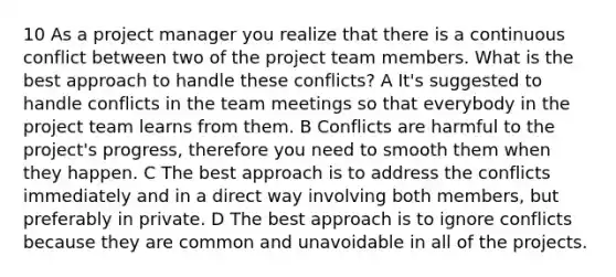 10 As a project manager you realize that there is a continuous conflict between two of the project team members. What is the best approach to handle these conflicts? A It's suggested to handle conflicts in the team meetings so that everybody in the project team learns from them. B Conflicts are harmful to the project's progress, therefore you need to smooth them when they happen. C The best approach is to address the conflicts immediately and in a direct way involving both members, but preferably in private. D The best approach is to ignore conflicts because they are common and unavoidable in all of the projects.