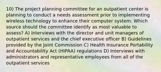 10) The project planning committee for an outpatient center is planning to conduct a needs assessment prior to implementing wireless technology to enhance their computer system. Which source should the committee identify as most valuable to assess? A) Interviews with the director and unit managers of outpatient services and the chief executive officer B) Guidelines provided by the Joint Commission C) Health Insurance Portability and Accountability Act (HIPAA) regulations D) Interviews with administrators and representative employees from all of the outpatient services