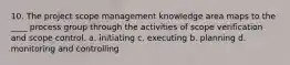 10. The project scope management knowledge area maps to the ____ process group through the activities of scope verification and scope control. a. initiating c. executing b. planning d. monitoring and controlling