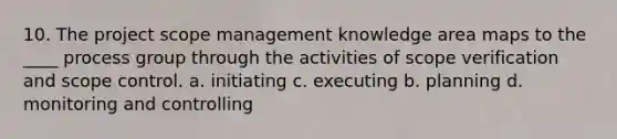 10. The project scope management knowledge area maps to the ____ process group through the activities of scope verification and scope control. a. initiating c. executing b. planning d. monitoring and controlling