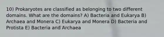 10) Prokaryotes are classified as belonging to two different domains. What are the domains? A) Bacteria and Eukarya B) Archaea and Monera C) Eukarya and Monera D) Bacteria and Protista E) Bacteria and Archaea