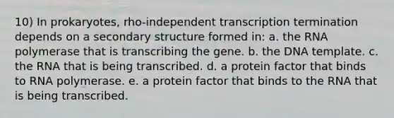 10) In prokaryotes, rho-independent transcription termination depends on a secondary structure formed in: a. the RNA polymerase that is transcribing the gene. b. the DNA template. c. the RNA that is being transcribed. d. a protein factor that binds to RNA polymerase. e. a protein factor that binds to the RNA that is being transcribed.