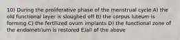 10) During the proliferative phase of the menstrual cycle A) the old functional layer is sloughed off B) the corpus luteum is forming C) the fertilized ovum implants D) the functional zone of the endometrium is restored E)all of the above