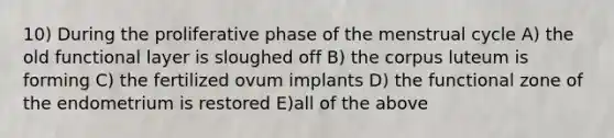 10) During the proliferative phase of the menstrual cycle A) the old functional layer is sloughed off B) the corpus luteum is forming C) the fertilized ovum implants D) the functional zone of the endometrium is restored E)all of the above