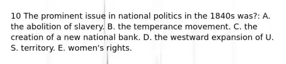 10 The prominent issue in national politics in the 1840s was?: A. the abolition of slavery. B. the temperance movement. C. the creation of a new national bank. D. the westward expansion of U. S. territory. E. women's rights.