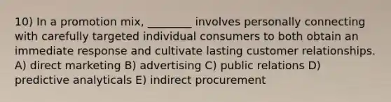 10) In a promotion mix, ________ involves personally connecting with carefully targeted individual consumers to both obtain an immediate response and cultivate lasting customer relationships. A) direct marketing B) advertising C) public relations D) predictive analyticals E) indirect procurement