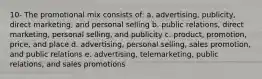 10- The promotional mix consists of: a. advertising, publicity, direct marketing, and personal selling b. public relations, direct marketing, personal selling, and publicity c. product, promotion, price, and place d. advertising, personal selling, sales promotion, and public relations e. advertising, telemarketing, public relations, and sales promotions