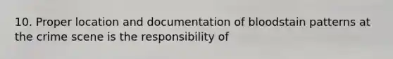 10. Proper location and documentation of bloodstain patterns at the crime scene is the responsibility of