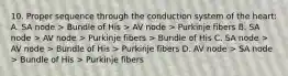 10. Proper sequence through the conduction system of the heart: A. SA node > Bundle of His > AV node > Purkinje fibers B. SA node > AV node > Purkinje fibers > Bundle of His C. SA node > AV node > Bundle of His > Purkinje fibers D. AV node > SA node > Bundle of His > Purkinje fibers