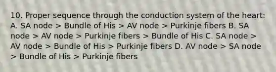 10. Proper sequence through the conduction system of the heart: A. SA node > Bundle of His > AV node > Purkinje fibers B. SA node > AV node > Purkinje fibers > Bundle of His C. SA node > AV node > Bundle of His > Purkinje fibers D. AV node > SA node > Bundle of His > Purkinje fibers