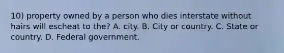 10) property owned by a person who dies interstate without hairs will escheat to the? A. city. B. City or country. C. State or country. D. Federal government.