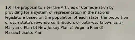 10) The proposal to alter the Articles of Confederation by providing for a system of representation in the national legislature based on the population of each state, the proportion of each state's revenue contribution, or both was known as a) Maryland Plan b) New Jersey Plan c) Virginia Plan d) Massachusetts Plan