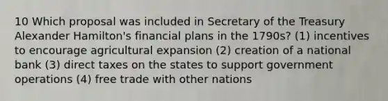 10 Which proposal was included in Secretary of the Treasury Alexander Hamilton's financial plans in the 1790s? (1) incentives to encourage agricultural expansion (2) creation of a national bank (3) direct taxes on the states to support government operations (4) free trade with other nations