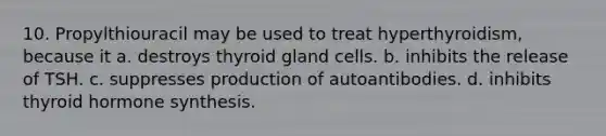 10. Propylthiouracil may be used to treat hyperthyroidism, because it a. destroys thyroid gland cells. b. inhibits the release of TSH. c. suppresses production of autoantibodies. d. inhibits thyroid hormone synthesis.