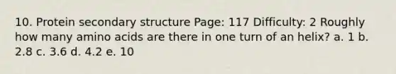 10. Protein <a href='https://www.questionai.com/knowledge/kRddrCuqpV-secondary-structure' class='anchor-knowledge'>secondary structure</a> Page: 117 Difficulty: 2 Roughly how many <a href='https://www.questionai.com/knowledge/k9gb720LCl-amino-acids' class='anchor-knowledge'>amino acids</a> are there in one turn of an helix? a. 1 b. 2.8 c. 3.6 d. 4.2 e. 10