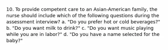 10. To provide competent care to an Asian-American family, the nurse should include which of the following questions during the assessment interview? a. "Do you prefer hot or cold beverages?" b. "Do you want milk to drink?" c. "Do you want music playing while you are in labor?" d. "Do you have a name selected for the baby?"