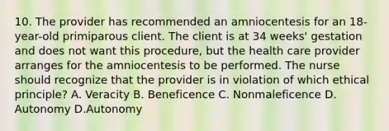 10. The provider has recommended an amniocentesis for an 18-year-old primiparous client. The client is at 34 weeks' gestation and does not want this procedure, but the health care provider arranges for the amniocentesis to be performed. The nurse should recognize that the provider is in violation of which ethical principle? A. Veracity B. Beneficence C. Nonmaleficence D. Autonomy D.Autonomy