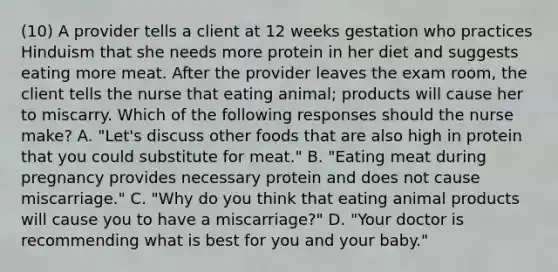 (10) A provider tells a client at 12 weeks gestation who practices Hinduism that she needs more protein in her diet and suggests eating more meat. After the provider leaves the exam room, the client tells the nurse that eating animal; products will cause her to miscarry. Which of the following responses should the nurse make? A. "Let's discuss other foods that are also high in protein that you could substitute for meat." B. "Eating meat during pregnancy provides necessary protein and does not cause miscarriage." C. "Why do you think that eating animal products will cause you to have a miscarriage?" D. "Your doctor is recommending what is best for you and your baby."