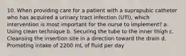 10. When providing care for a patient with a suprapubic catheter who has acquired a urinary tract infection (UTI), which intervention is most important for the nurse to implement? a. Using clean technique b. Securing the tube to the inner thigh c. Cleansing the insertion site in a direction toward the drain d. Promoting intake of 2200 mL of fluid per day