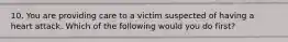 10. You are providing care to a victim suspected of having a heart attack. Which of the following would you do first?